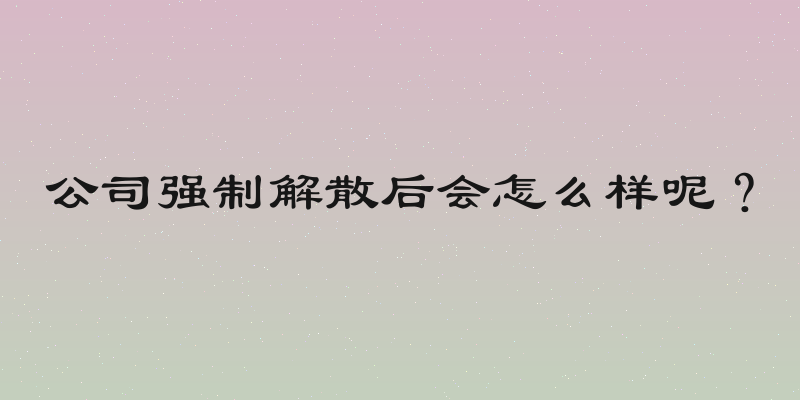公司强制解散后会怎么样呢？