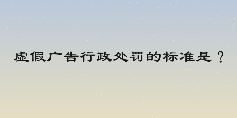 虚假广告行政处罚的标准是？