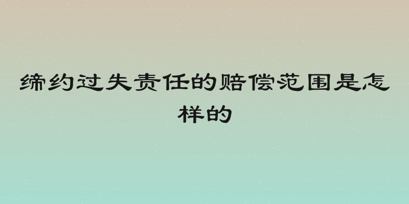 缔约过失责任的赔偿范围是怎样的
