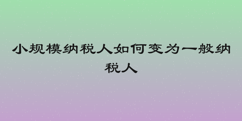 小规模纳税人如何变为一般纳税人