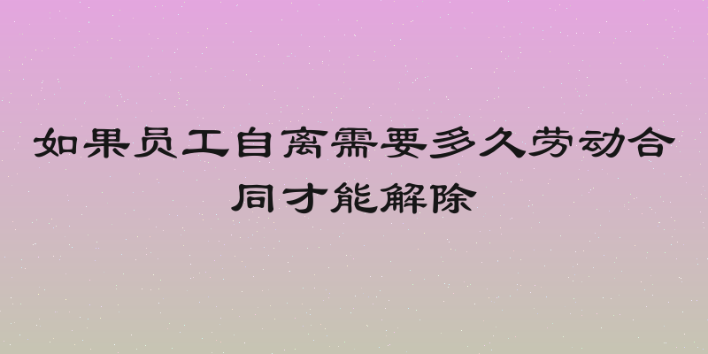 如果员工自离需要多久劳动合同才能解除