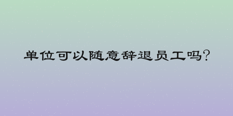 单位可以随意辞退员工吗?