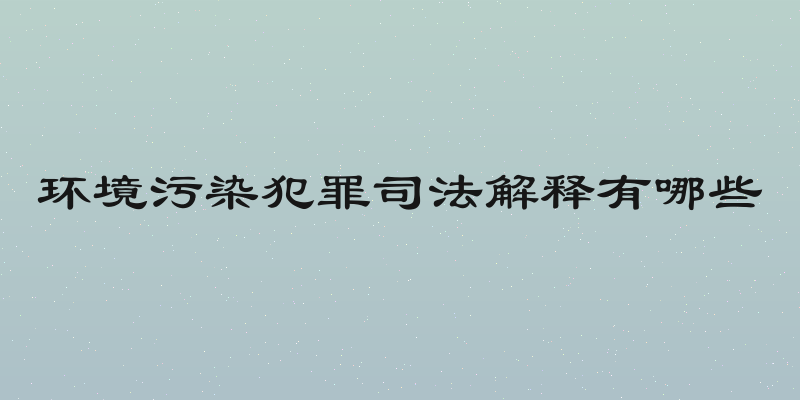 环境污染犯罪司法解释有哪些