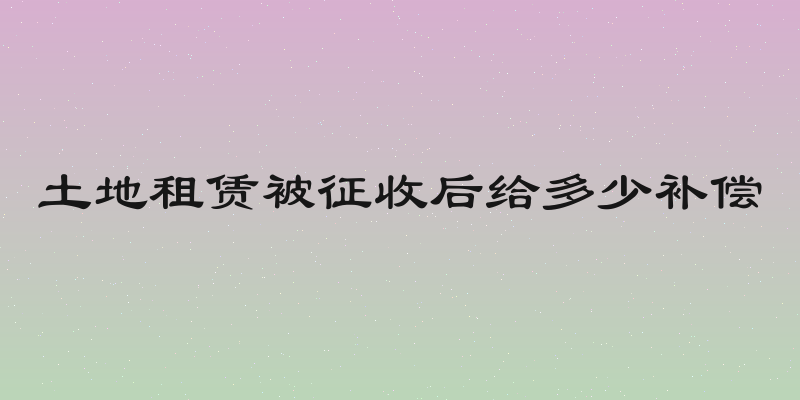 土地租赁被征收后给多少补偿