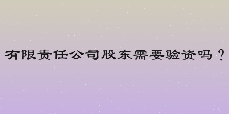 有限责任公司股东需要验资吗？