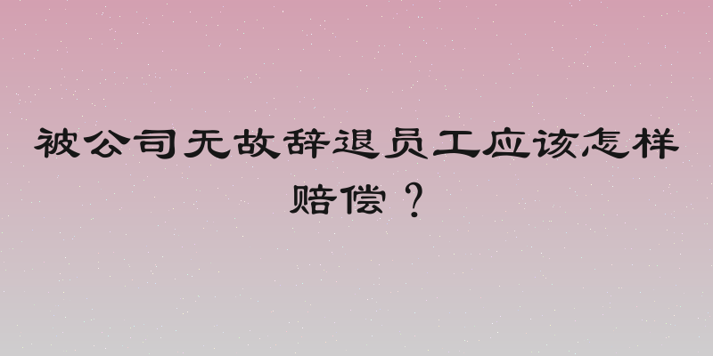 被公司无故辞退员工应该怎样赔偿？
