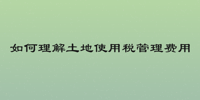 如何理解土地使用税管理费用