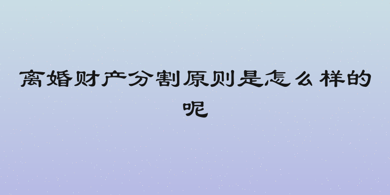 离婚财产分割原则是怎么样的呢