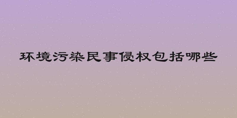 环境污染民事侵权包括哪些