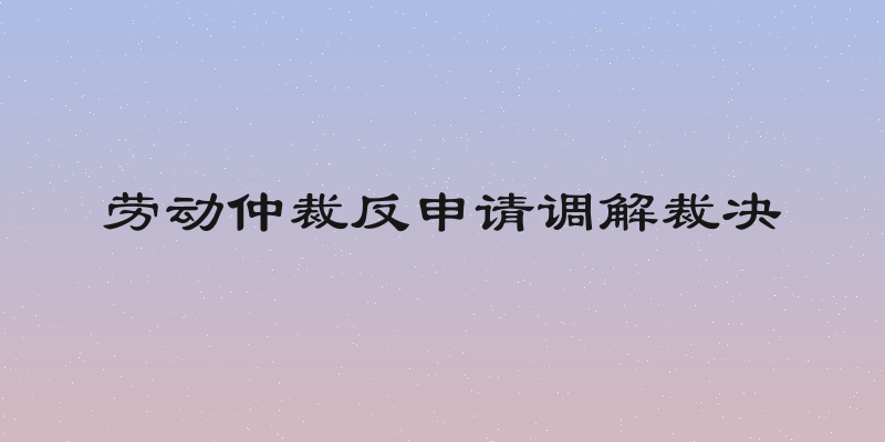 劳动仲裁反申请调解裁决