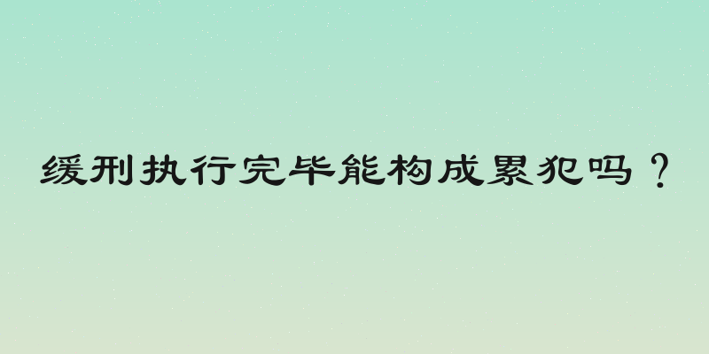 缓刑执行完毕能构成累犯吗？