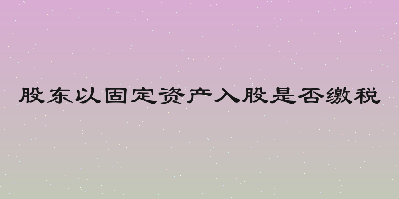 股东以固定资产入股是否缴税