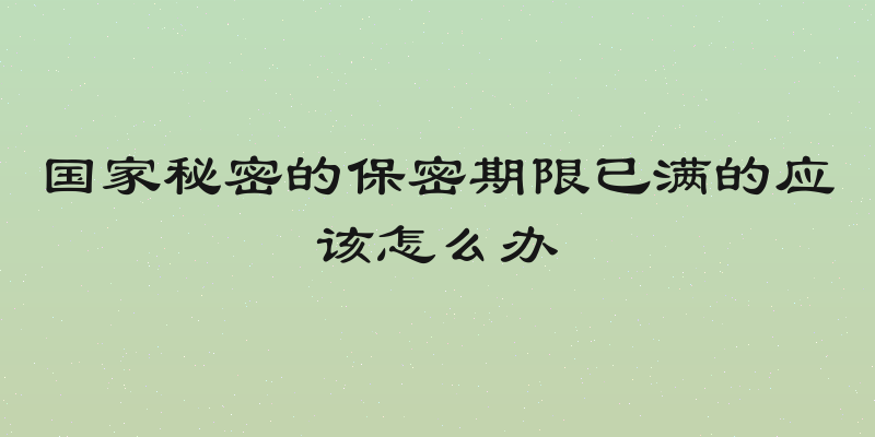 国家秘密的保密期限已满的应该怎么办