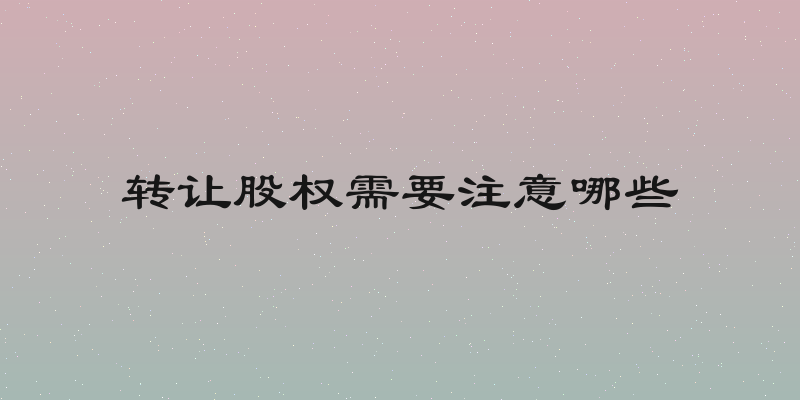 转让股权需要注意哪些