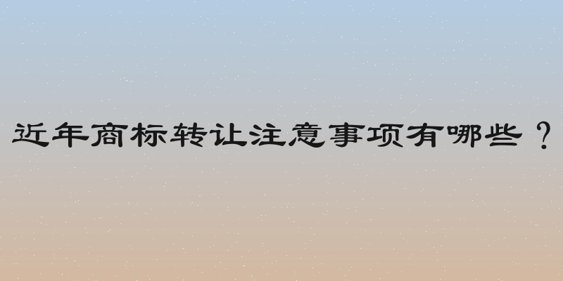 近年商标转让注意事项有哪些？