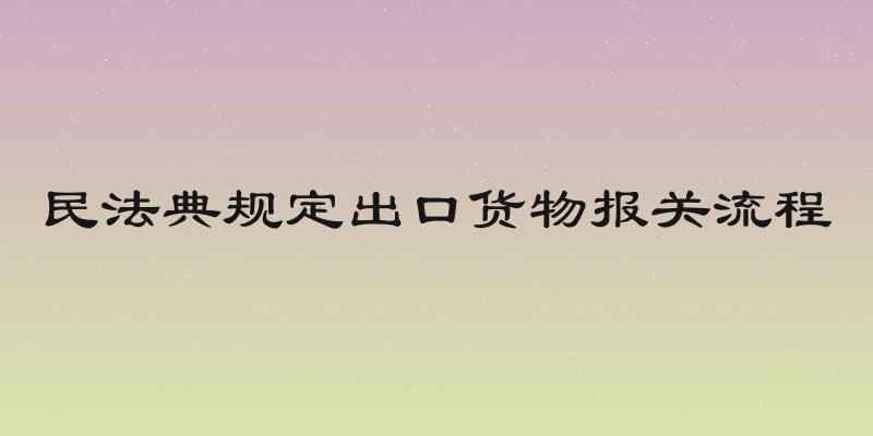 民法典规定出口货物报关流程
