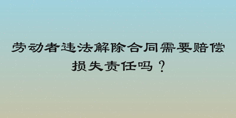 劳动者违法解除合同需要赔偿损失责任吗？