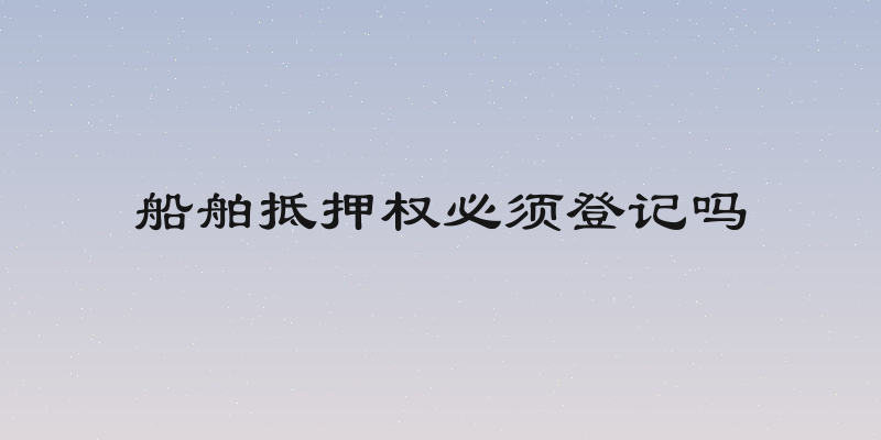 船舶抵押权必须登记吗