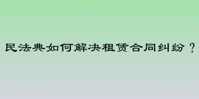 民法典如何解决租赁合同纠纷？