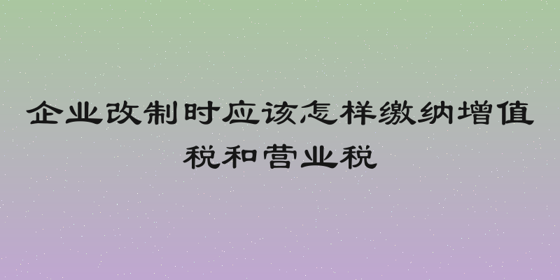 企业改制时应该怎样缴纳增值税和营业税