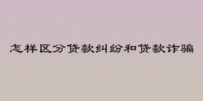 怎样区分贷款纠纷和贷款诈骗