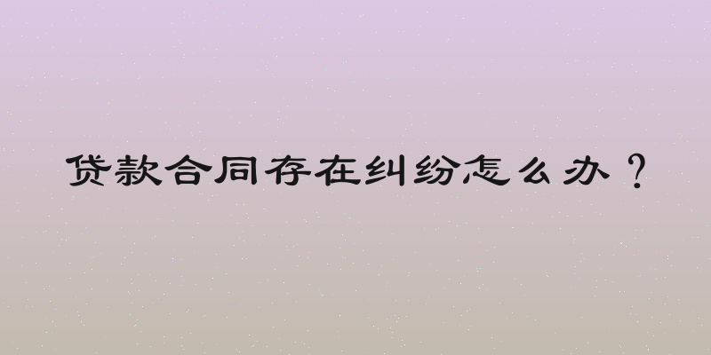 贷款合同存在纠纷怎么办？