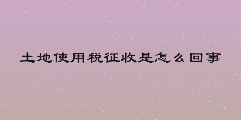 土地使用税征收是怎么回事
