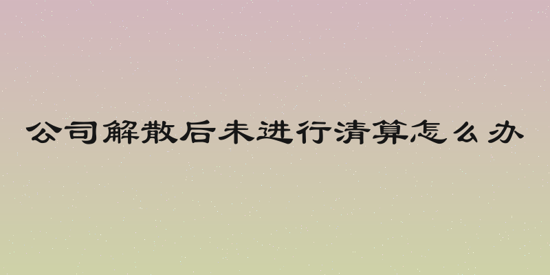 公司解散后未进行清算怎么办