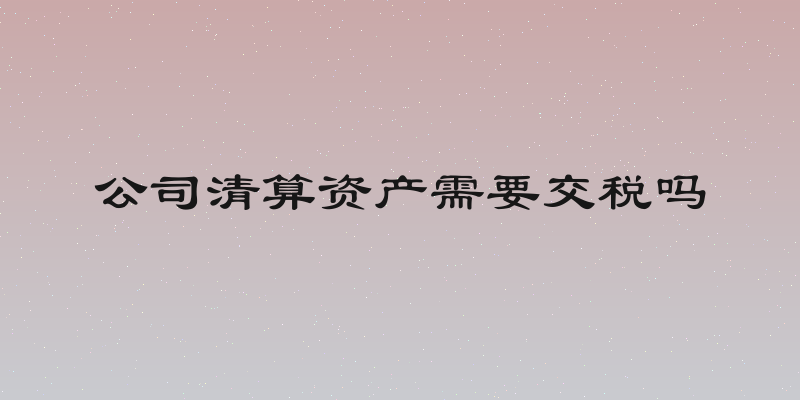 公司清算资产需要交税吗