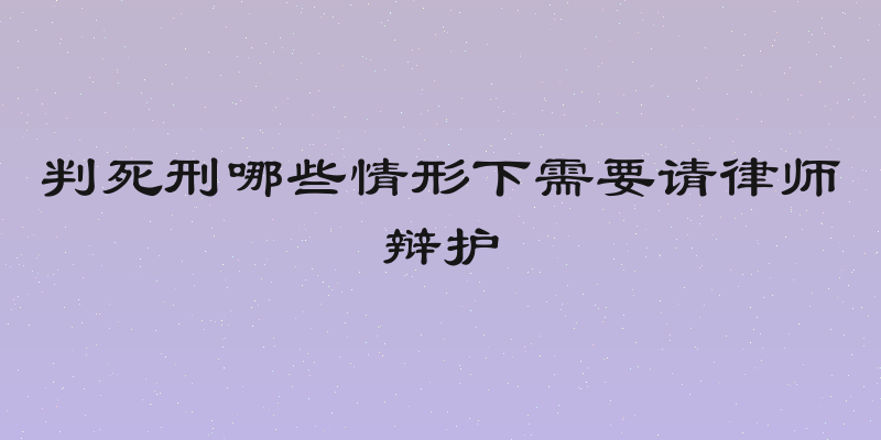 判死刑哪些情形下需要请律师辩护