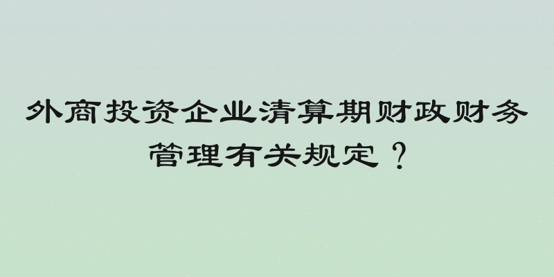 外商投资企业清算期财政财务管理有关规定？