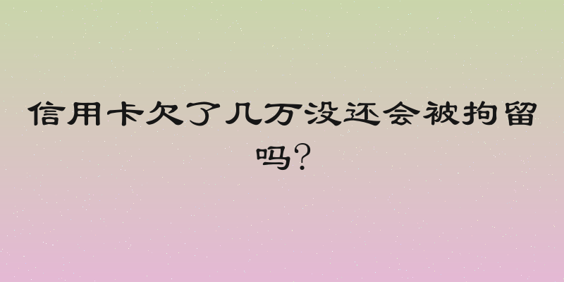 信用卡欠了几万没还会被拘留吗?