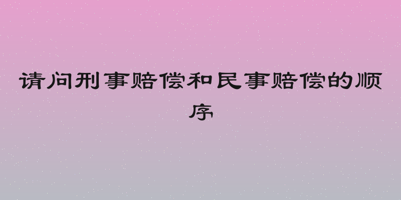 请问刑事赔偿和民事赔偿的顺序