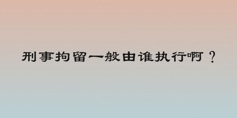 刑事拘留一般由谁执行啊？