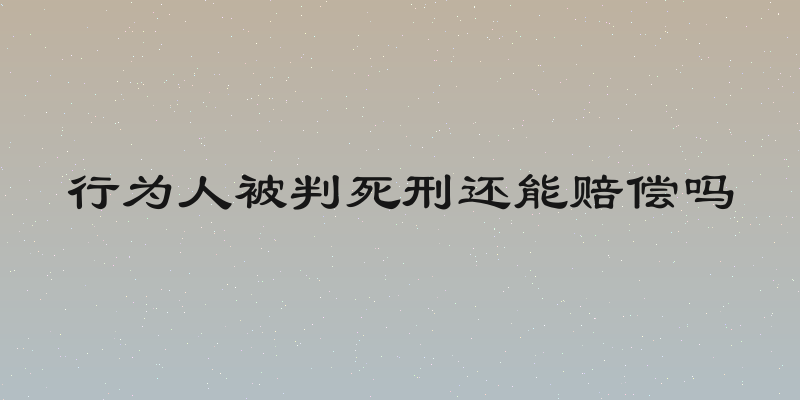 行为人被判死刑还能赔偿吗