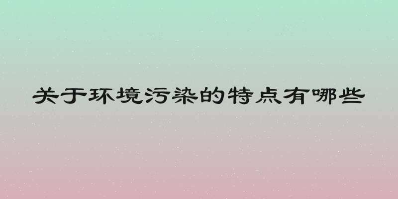 关于环境污染的特点有哪些