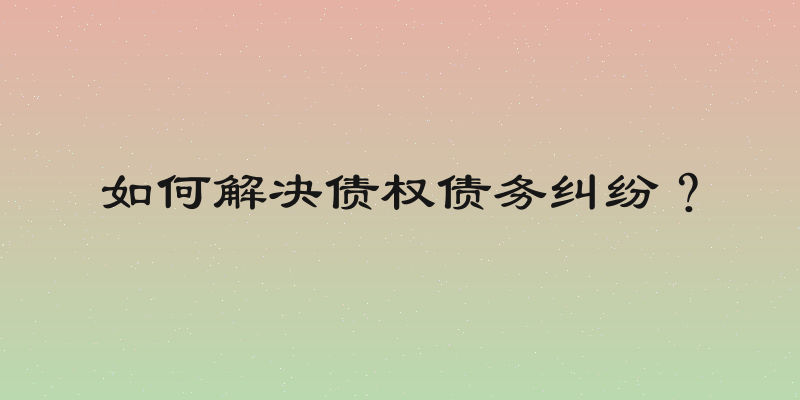 如何解决债权债务纠纷？