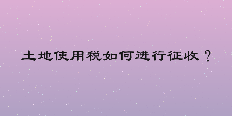 土地使用税如何进行征收？