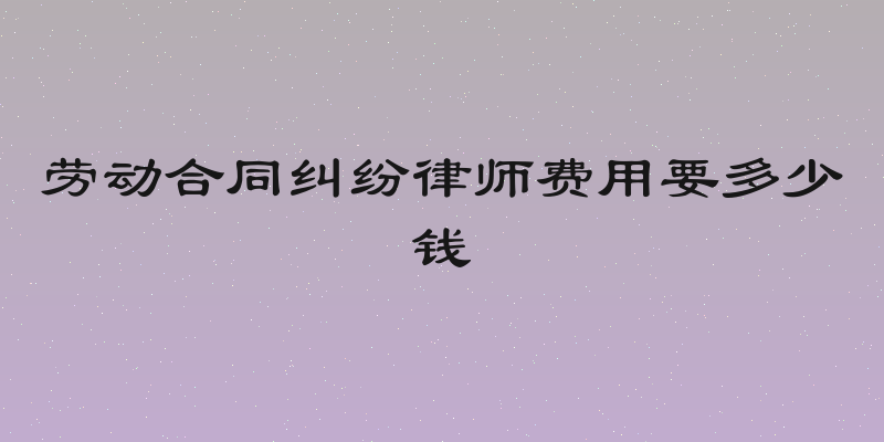 劳动合同纠纷律师费用要多少钱