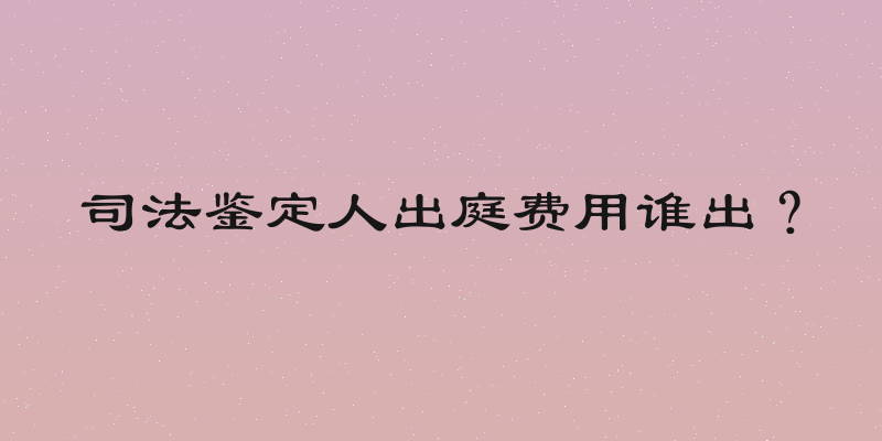 司法鉴定人出庭费用谁出？