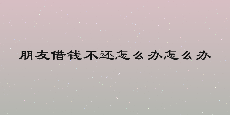 朋友借钱不还怎么办怎么办