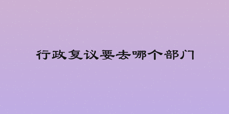 行政复议要去哪个部门