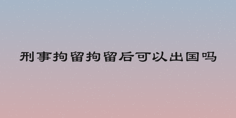 刑事拘留拘留后可以出国吗