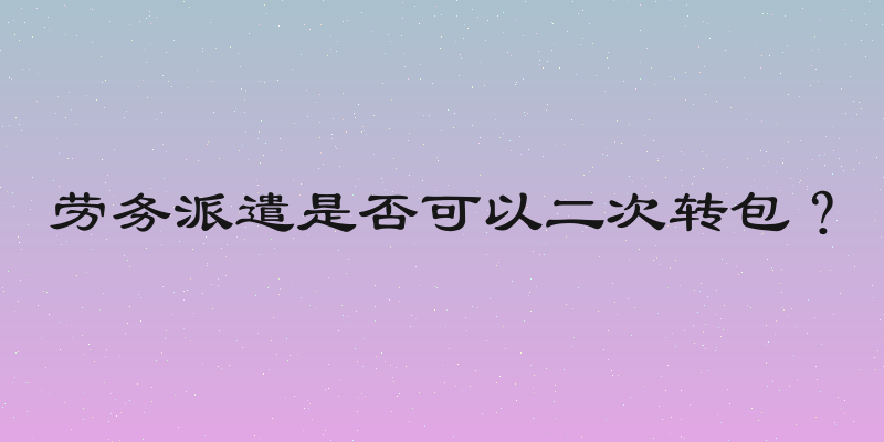 劳务派遣是否可以二次转包？