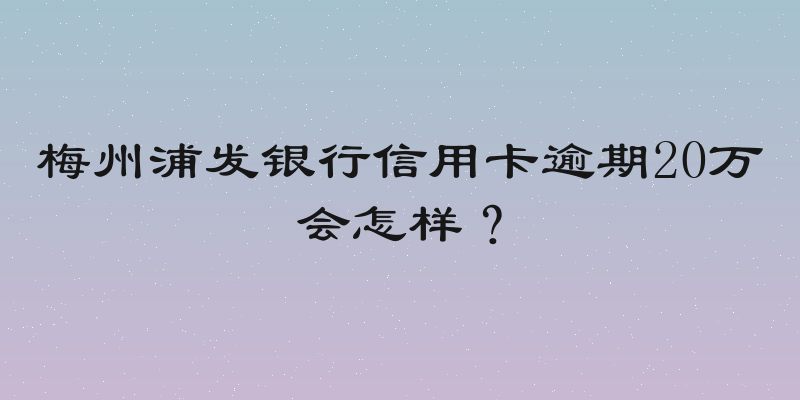 梅州浦发银行信用卡逾期20万会怎样？