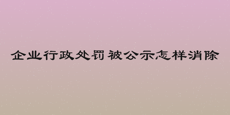 企业行政处罚被公示怎样消除