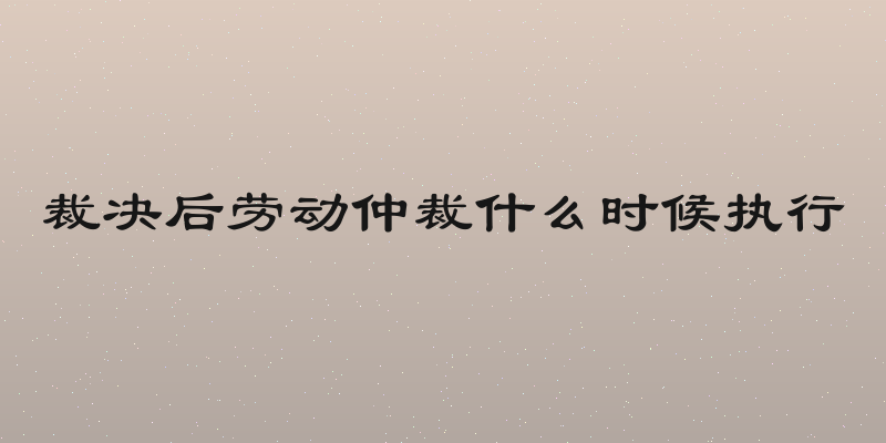 裁决后劳动仲裁什么时候执行
