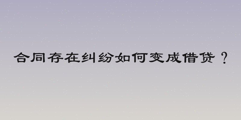 合同存在纠纷如何变成借贷？