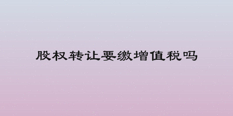 股权转让要缴增值税吗