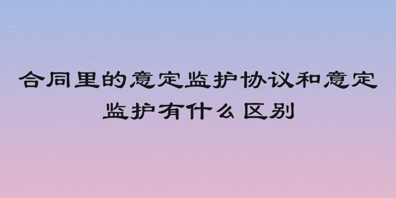 合同里的意定监护协议和意定监护有什么区别